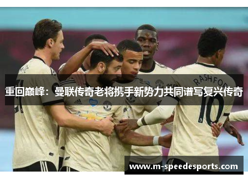 重回巅峰：曼联传奇老将携手新势力共同谱写复兴传奇