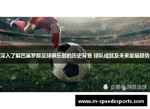 深入了解巴塞罗那足球俱乐部的历史背景 球队成就及未来发展趋势 深入了解巴塞罗那足球俱乐部的历史背景 球队成就及未来发展趋势
